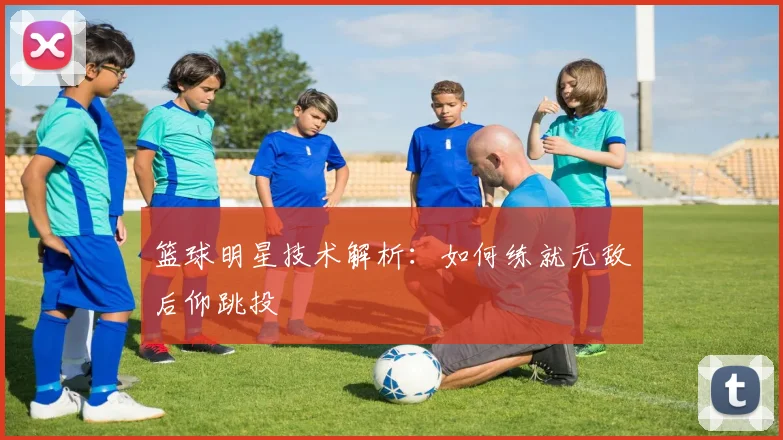 篮球明星技术解析：如何练就无敌后仰跳投