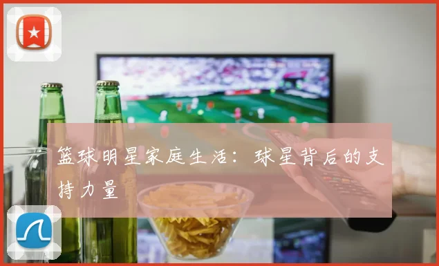 篮球明星家庭生活：球星背后的支持力量