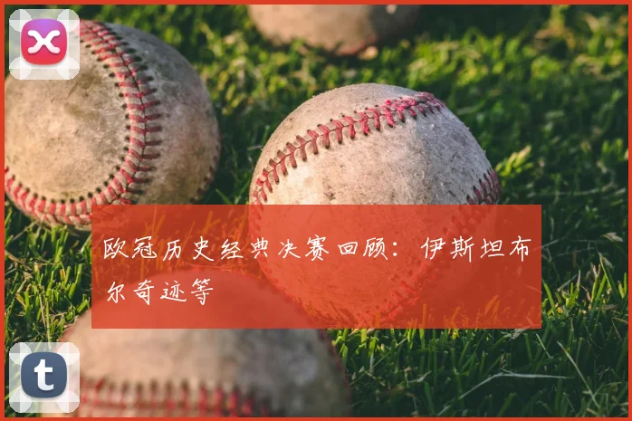 欧冠历史经典决赛回顾：伊斯坦布尔奇迹等