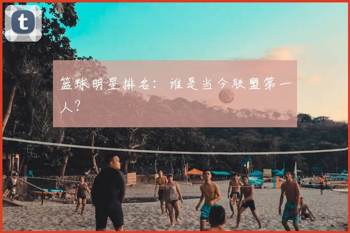 篮球明星排名：谁是当今联盟第一人？