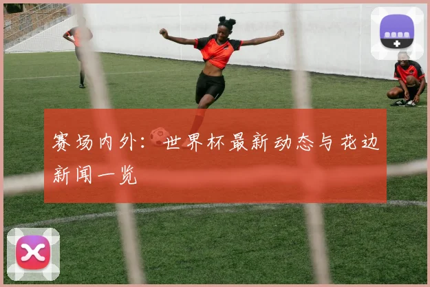 赛场内外：世界杯最新动态与花边新闻一览