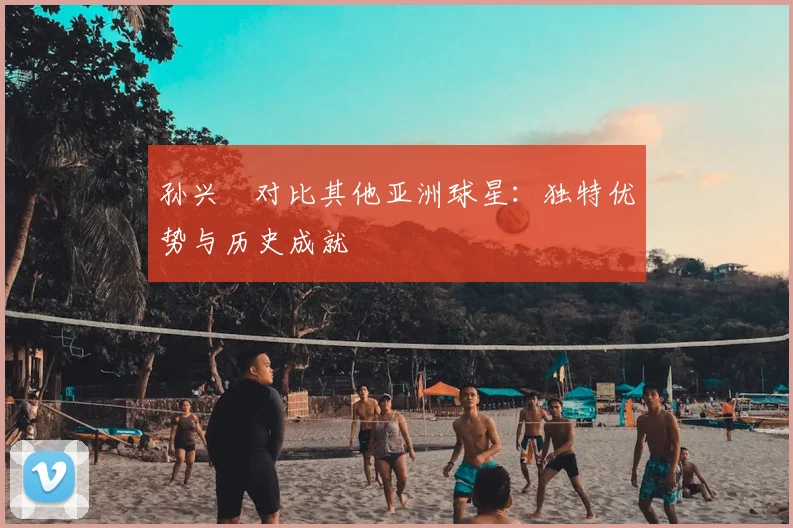 孙兴慜对比其他亚洲球星：独特优势与历史成就