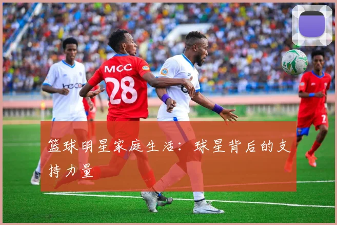 篮球明星家庭生活：球星背后的支持力量